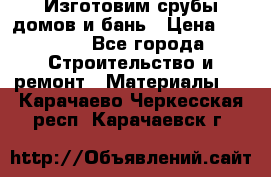  Изготовим срубы домов и бань › Цена ­ 1 000 - Все города Строительство и ремонт » Материалы   . Карачаево-Черкесская респ.,Карачаевск г.